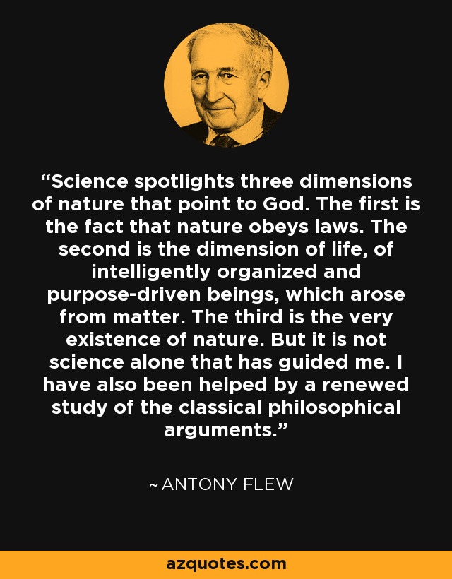 Science spotlights three dimensions of nature that point to God. The first is the fact that nature obeys laws. The second is the dimension of life, of intelligently organized and purpose-driven beings, which arose from matter. The third is the very existence of nature. But it is not science alone that has guided me. I have also been helped by a renewed study of the classical philosophical arguments. - Antony Flew