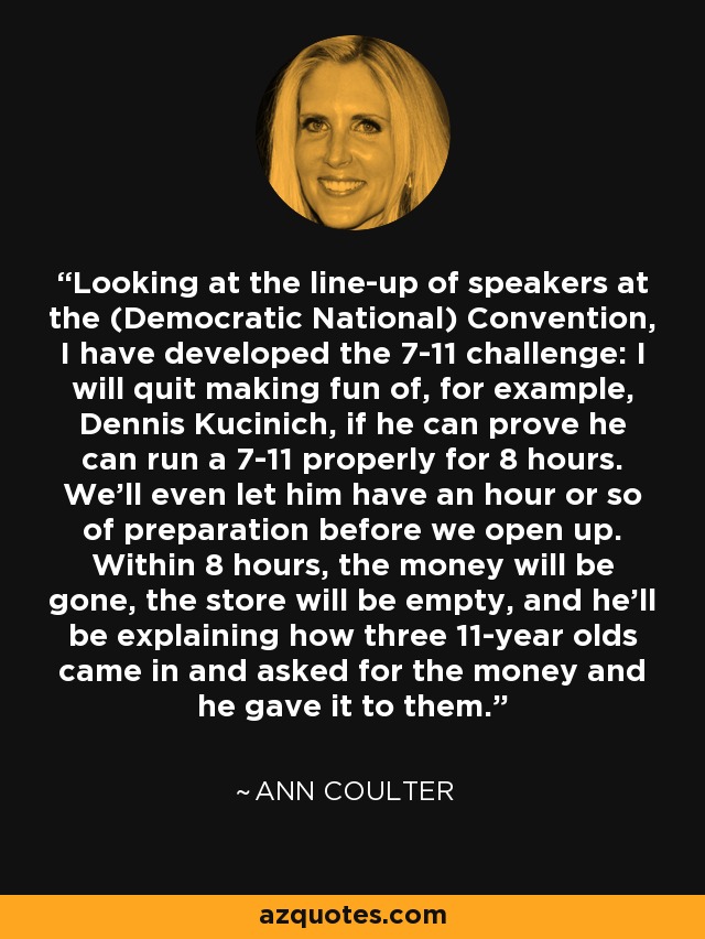 Looking at the line-up of speakers at the (Democratic National) Convention, I have developed the 7-11 challenge: I will quit making fun of, for example, Dennis Kucinich, if he can prove he can run a 7-11 properly for 8 hours. We'll even let him have an hour or so of preparation before we open up. Within 8 hours, the money will be gone, the store will be empty, and he'll be explaining how three 11-year olds came in and asked for the money and he gave it to them. - Ann Coulter