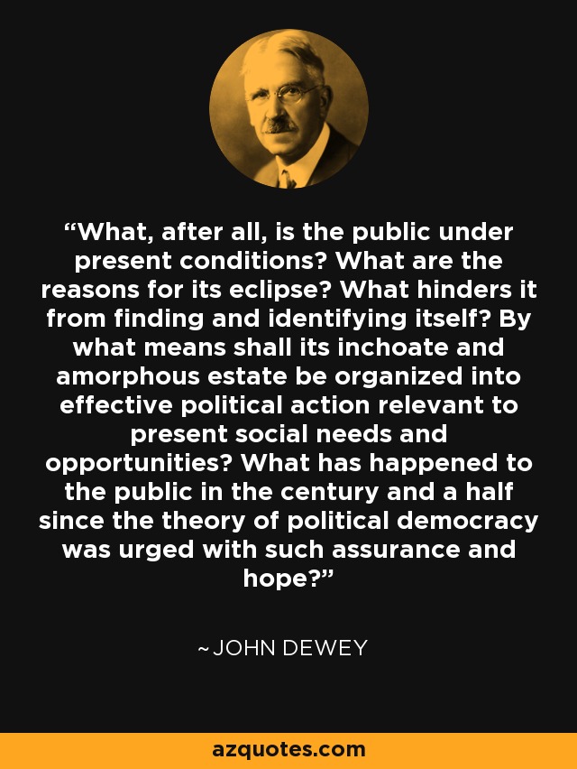 What, after all, is the public under present conditions? What are the reasons for its eclipse? What hinders it from finding and identifying itself? By what means shall its inchoate and amorphous estate be organized into effective political action relevant to present social needs and opportunities? What has happened to the public in the century and a half since the theory of political democracy was urged with such assurance and hope? - John Dewey