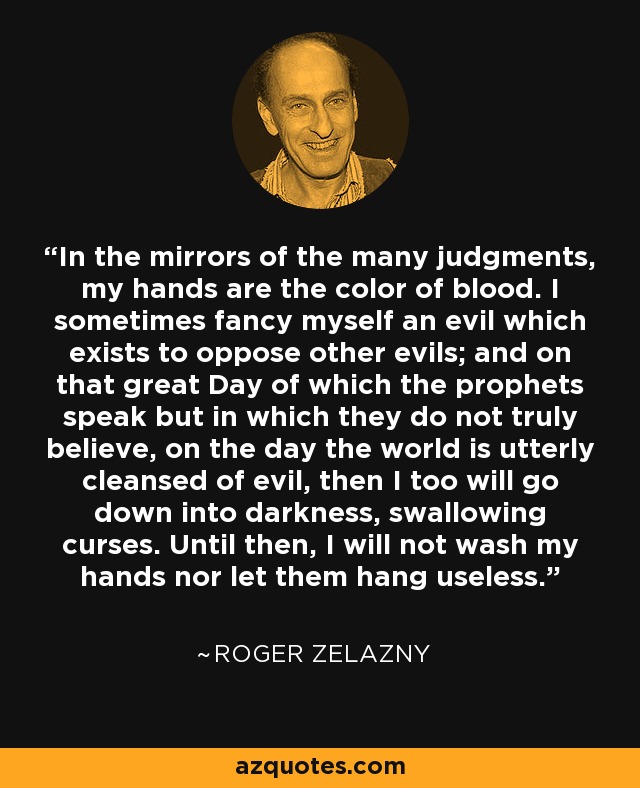 In the mirrors of the many judgments, my hands are the color of blood. I sometimes fancy myself an evil which exists to oppose other evils; and on that great Day of which the prophets speak but in which they do not truly believe, on the day the world is utterly cleansed of evil, then I too will go down into darkness, swallowing curses. Until then, I will not wash my hands nor let them hang useless. - Roger Zelazny