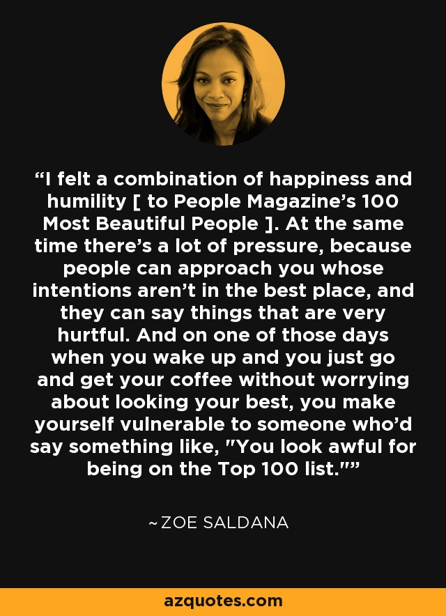 I felt a combination of happiness and humility [ to People Magazine's 100 Most Beautiful People ]. At the same time there's a lot of pressure, because people can approach you whose intentions aren't in the best place, and they can say things that are very hurtful. And on one of those days when you wake up and you just go and get your coffee without worrying about looking your best, you make yourself vulnerable to someone who'd say something like, 
