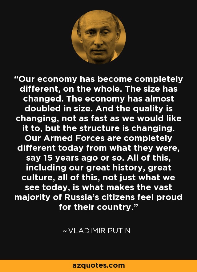 Our economy has become completely different, on the whole. The size has changed. The economy has almost doubled in size. And the quality is changing, not as fast as we would like it to, but the structure is changing. Our Armed Forces are completely different today from what they were, say 15 years ago or so. All of this, including our great history, great culture, all of this, not just what we see today, is what makes the vast majority of Russia's citizens feel proud for their country. - Vladimir Putin