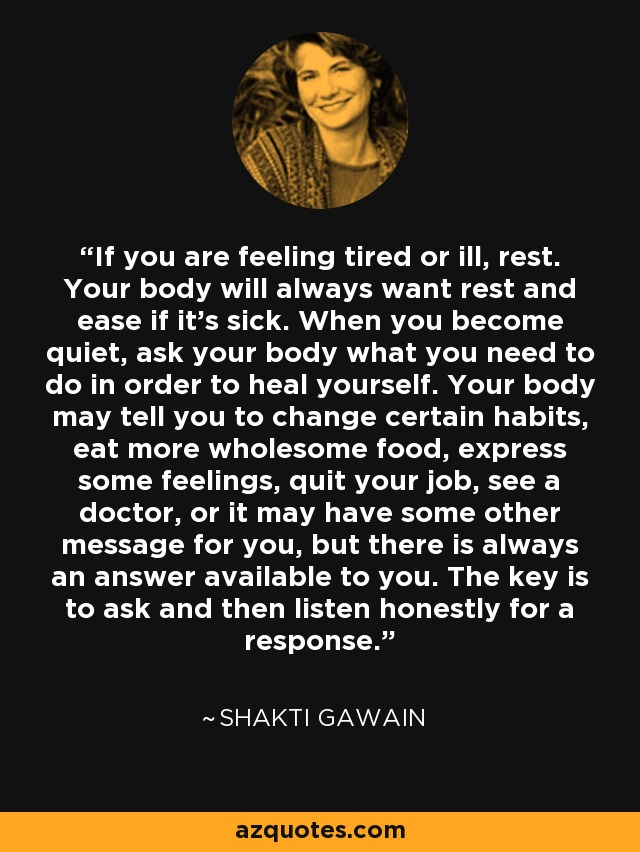 If you are feeling tired or ill, rest. Your body will always want rest and ease if it's sick. When you become quiet, ask your body what you need to do in order to heal yourself. Your body may tell you to change certain habits, eat more wholesome food, express some feelings, quit your job, see a doctor, or it may have some other message for you, but there is always an answer available to you. The key is to ask and then listen honestly for a response. - Shakti Gawain