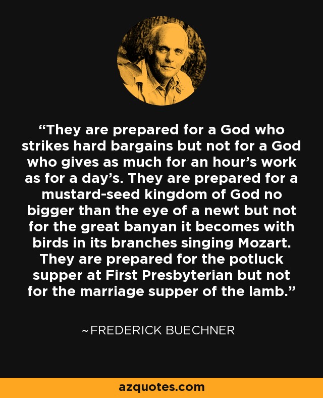 They are prepared for a God who strikes hard bargains but not for a God who gives as much for an hour's work as for a day's. They are prepared for a mustard-seed kingdom of God no bigger than the eye of a newt but not for the great banyan it becomes with birds in its branches singing Mozart. They are prepared for the potluck supper at First Presbyterian but not for the marriage supper of the lamb. - Frederick Buechner
