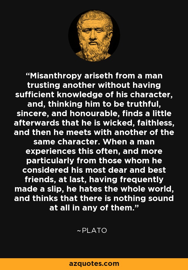 Misanthropy ariseth from a man trusting another without having sufficient knowledge of his character, and, thinking him to be truthful, sincere, and honourable, finds a little afterwards that he is wicked, faithless, and then he meets with another of the same character. When a man experiences this often, and more particularly from those whom he considered his most dear and best friends, at last, having frequently made a slip, he hates the whole world, and thinks that there is nothing sound at all in any of them. - Plato