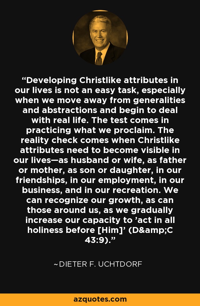 Developing Christlike attributes in our lives is not an easy task, especially when we move away from generalities and abstractions and begin to deal with real life. The test comes in practicing what we proclaim. The reality check comes when Christlike attributes need to become visible in our lives—as husband or wife, as father or mother, as son or daughter, in our friendships, in our employment, in our business, and in our recreation. We can recognize our growth, as can those around us, as we gradually increase our capacity to 'act in all holiness before [Him]' (D&C 43:9). - Dieter F. Uchtdorf