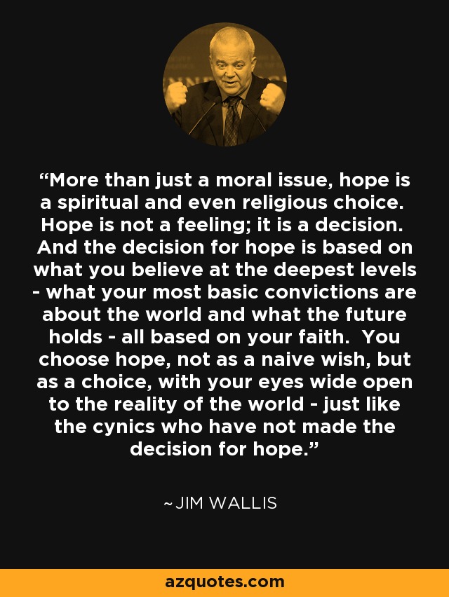 More than just a moral issue, hope is a spiritual and even religious choice. Hope is not a feeling; it is a decision. And the decision for hope is based on what you believe at the deepest levels - what your most basic convictions are about the world and what the future holds - all based on your faith. You choose hope, not as a naive wish, but as a choice, with your eyes wide open to the reality of the world - just like the cynics who have not made the decision for hope. - Jim Wallis