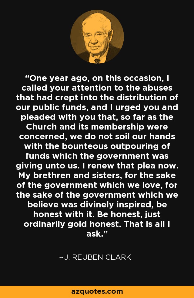 One year ago, on this occasion, I called your attention to the abuses that had crept into the distribution of our public funds, and I urged you and pleaded with you that, so far as the Church and its membership were concerned, we do not soil our hands with the bounteous outpouring of funds which the government was giving unto us. I renew that plea now. My brethren and sisters, for the sake of the government which we love, for the sake of the government which we believe was divinely inspired, be honest with it. Be honest, just ordinarily gold honest. That is all I ask. - J. Reuben Clark