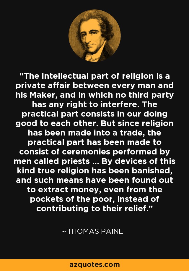 The intellectual part of religion is a private affair between every man and his Maker, and in which no third party has any right to interfere. The practical part consists in our doing good to each other. But since religion has been made into a trade, the practical part has been made to consist of ceremonies performed by men called priests ... By devices of this kind true religion has been banished, and such means have been found out to extract money, even from the pockets of the poor, instead of contributing to their relief. - Thomas Paine