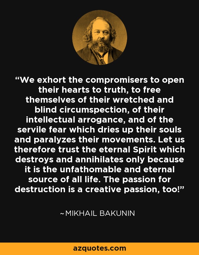 We exhort the compromisers to open their hearts to truth, to free themselves of their wretched and blind circumspection, of their intellectual arrogance, and of the servile fear which dries up their souls and paralyzes their movements. Let us therefore trust the eternal Spirit which destroys and annihilates only because it is the unfathomable and eternal source of all life. The passion for destruction is a creative passion, too! - Mikhail Bakunin