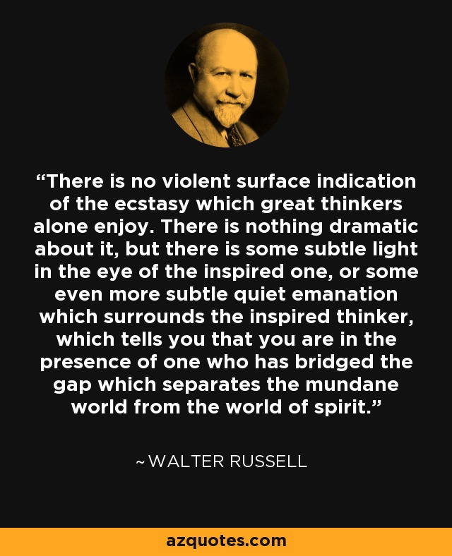 There is no violent surface indication of the ecstasy which great thinkers alone enjoy. There is nothing dramatic about it, but there is some subtle light in the eye of the inspired one, or some even more subtle quiet emanation which surrounds the inspired thinker, which tells you that you are in the presence of one who has bridged the gap which separates the mundane world from the world of spirit. - Walter Russell