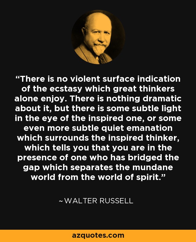 There is no violent surface indication of the ecstasy which great thinkers alone enjoy. There is nothing dramatic about it, but there is some subtle light in the eye of the inspired one, or some even more subtle quiet emanation which surrounds the inspired thinker, which tells you that you are in the presence of one who has bridged the gap which separates the mundane world from the world of spirit. - Walter Russell