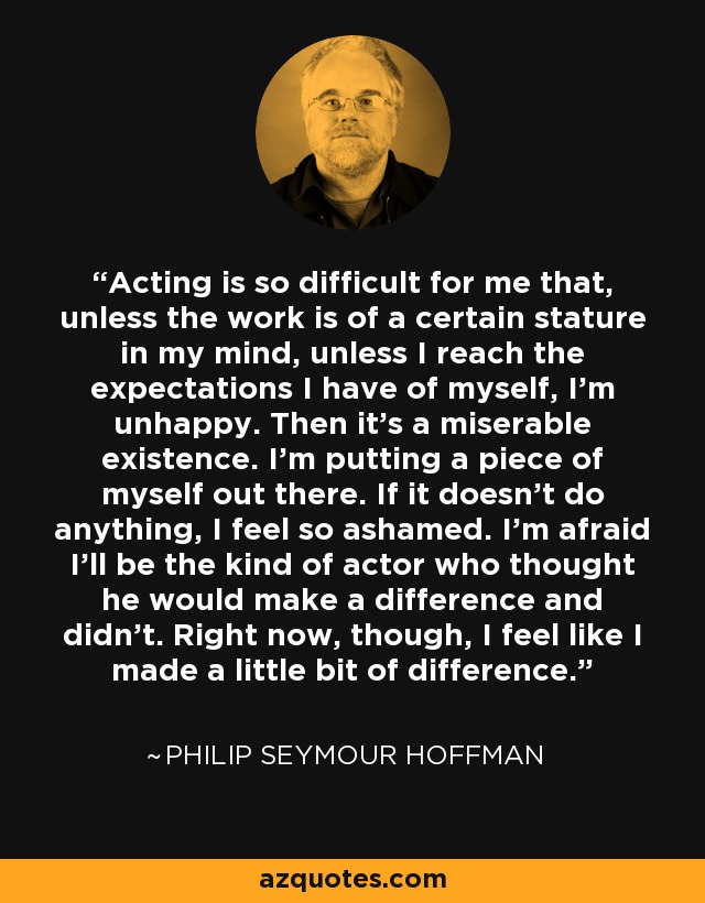 Acting is so difficult for me that, unless the work is of a certain stature in my mind, unless I reach the expectations I have of myself, I'm unhappy. Then it's a miserable existence. I'm putting a piece of myself out there. If it doesn't do anything, I feel so ashamed. I'm afraid I'll be the kind of actor who thought he would make a difference and didn't. Right now, though, I feel like I made a little bit of difference. - Philip Seymour Hoffman