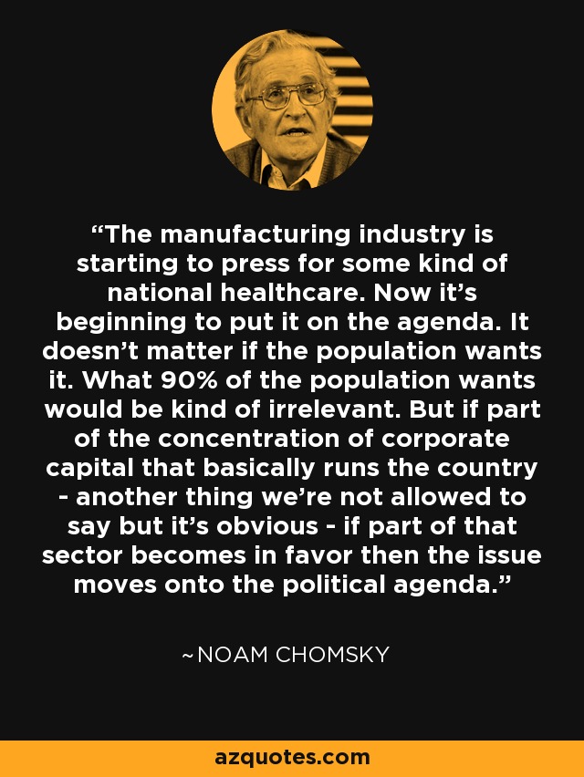 The manufacturing industry is starting to press for some kind of national healthcare. Now it's beginning to put it on the agenda. It doesn't matter if the population wants it. What 90% of the population wants would be kind of irrelevant. But if part of the concentration of corporate capital that basically runs the country - another thing we're not allowed to say but it's obvious - if part of that sector becomes in favor then the issue moves onto the political agenda. - Noam Chomsky