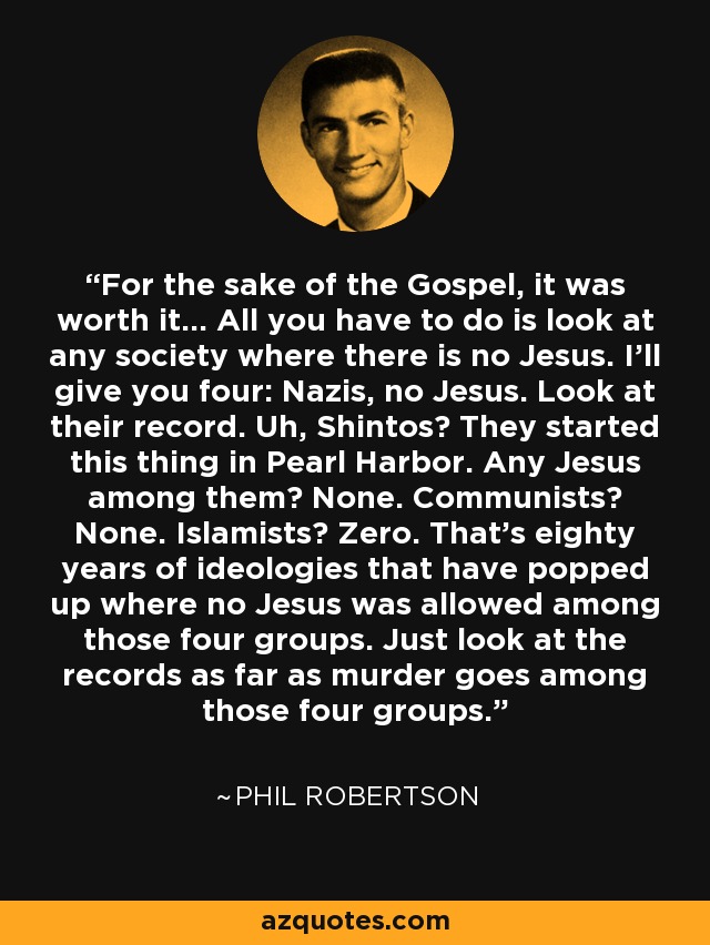 For the sake of the Gospel, it was worth it… All you have to do is look at any society where there is no Jesus. I’ll give you four: Nazis, no Jesus. Look at their record. Uh, Shintos? They started this thing in Pearl Harbor. Any Jesus among them? None. Communists? None. Islamists? Zero. That’s eighty years of ideologies that have popped up where no Jesus was allowed among those four groups. Just look at the records as far as murder goes among those four groups. - Phil Robertson