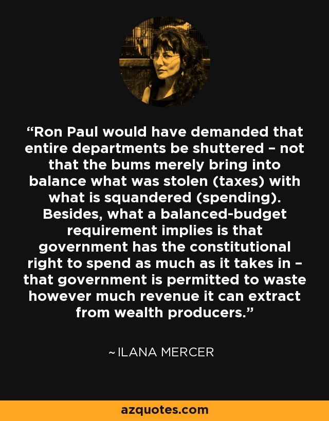 Ron Paul would have demanded that entire departments be shuttered – not that the bums merely bring into balance what was stolen (taxes) with what is squandered (spending). Besides, what a balanced-budget requirement implies is that government has the constitutional right to spend as much as it takes in – that government is permitted to waste however much revenue it can extract from wealth producers. - Ilana Mercer
