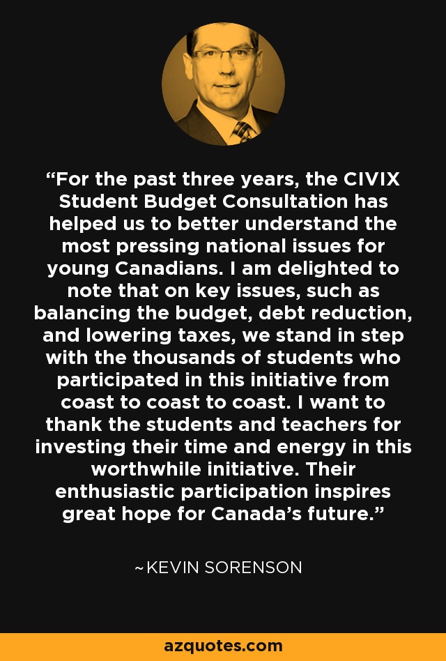 For the past three years, the CIVIX Student Budget Consultation has helped us to better understand the most pressing national issues for young Canadians. I am delighted to note that on key issues, such as balancing the budget, debt reduction, and lowering taxes, we stand in step with the thousands of students who participated in this initiative from coast to coast to coast. I want to thank the students and teachers for investing their time and energy in this worthwhile initiative. Their enthusiastic participation inspires great hope for Canada's future. - Kevin Sorenson