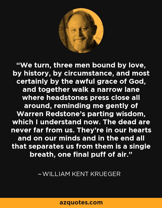 We turn, three men bound by love, by history, by circumstance, and most certainly by the awful grace of God, and together walk a narrow lane where headstones press close all around, reminding me gently of Warren Redstone’s parting wisdom, which I understand now. The dead are never far from us. They’re in our hearts and on our minds and in the end all that separates us from them is a single breath, one final puff of air. - William Kent Krueger