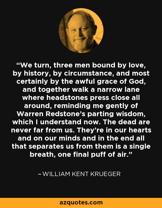 We turn, three men bound by love, by history, by circumstance, and most certainly by the awful grace of God, and together walk a narrow lane where headstones press close all around, reminding me gently of Warren Redstone’s parting wisdom, which I understand now. The dead are never far from us. They’re in our hearts and on our minds and in the end all that separates us from them is a single breath, one final puff of air. - William Kent Krueger