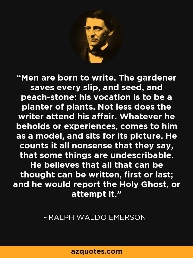 Men are born to write. The gardener saves every slip, and seed, and peach-stone: his vocation is to be a planter of plants. Not less does the writer attend his affair. Whatever he beholds or experiences, comes to him as a model, and sits for its picture. He counts it all nonsense that they say, that some things are undescribable. He believes that all that can be thought can be written, first or last; and he would report the Holy Ghost, or attempt it. - Ralph Waldo Emerson