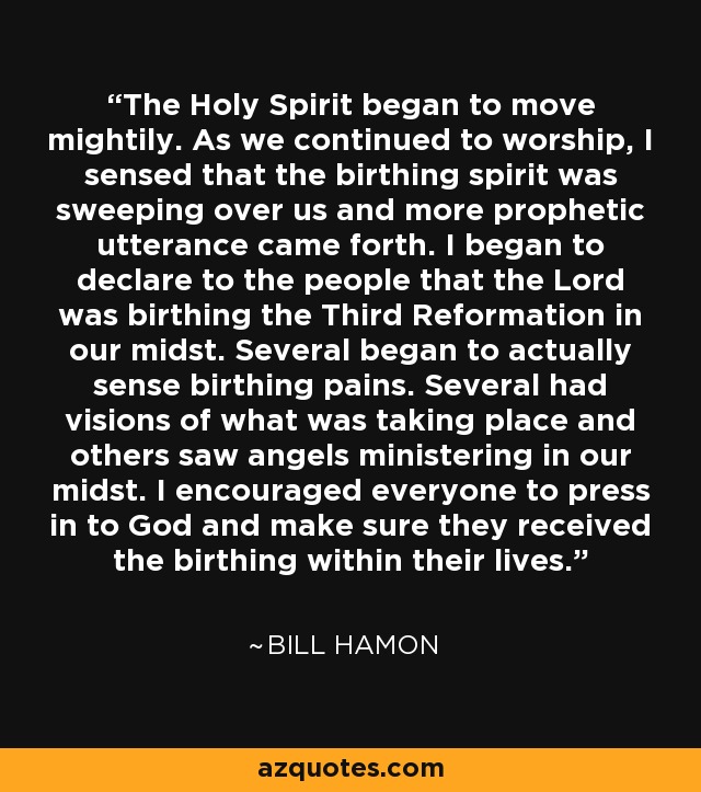 The Holy Spirit began to move mightily. As we continued to worship, I sensed that the birthing spirit was sweeping over us and more prophetic utterance came forth. I began to declare to the people that the Lord was birthing the Third Reformation in our midst. Several began to actually sense birthing pains. Several had visions of what was taking place and others saw angels ministering in our midst. I encouraged everyone to press in to God and make sure they received the birthing within their lives. - Bill Hamon