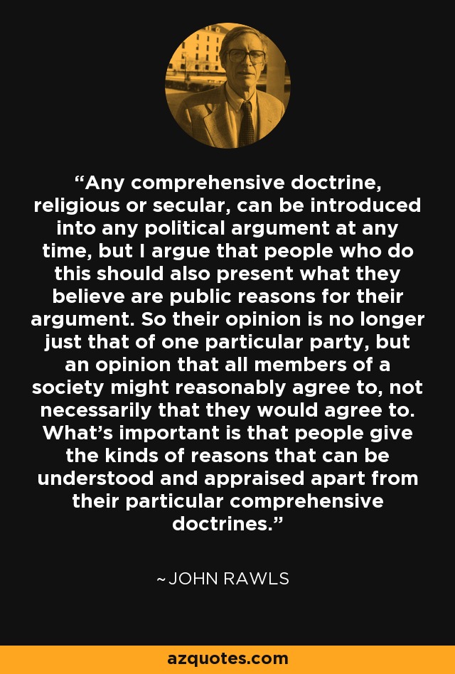 Any comprehensive doctrine, religious or secular, can be introduced into any political argument at any time, but I argue that people who do this should also present what they believe are public reasons for their argument. So their opinion is no longer just that of one particular party, but an opinion that all members of a society might reasonably agree to, not necessarily that they would agree to. What's important is that people give the kinds of reasons that can be understood and appraised apart from their particular comprehensive doctrines. - John Rawls
