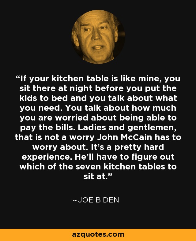 If your kitchen table is like mine, you sit there at night before you put the kids to bed and you talk about what you need. You talk about how much you are worried about being able to pay the bills. Ladies and gentlemen, that is not a worry John McCain has to worry about. It's a pretty hard experience. He'll have to figure out which of the seven kitchen tables to sit at. - Joe Biden