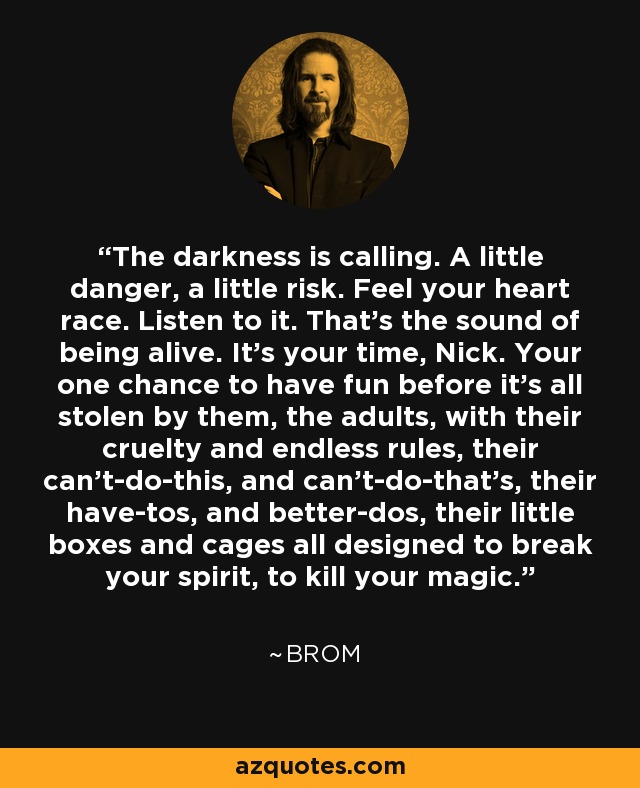 The darkness is calling. A little danger, a little risk. Feel your heart race. Listen to it. That’s the sound of being alive. It’s your time, Nick. Your one chance to have fun before it’s all stolen by them, the adults, with their cruelty and endless rules, their can’t-do-this, and can’t-do-that’s, their have-tos, and better-dos, their little boxes and cages all designed to break your spirit, to kill your magic. - Brom