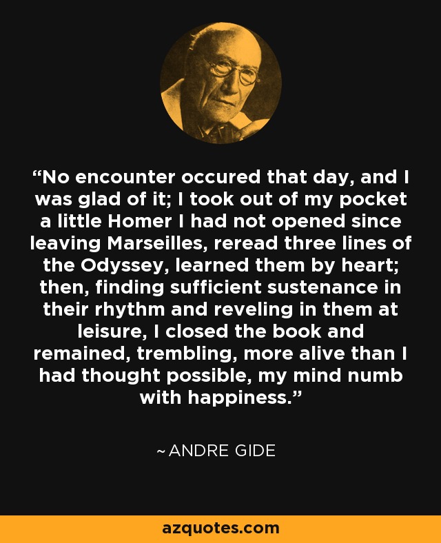 No encounter occured that day, and I was glad of it; I took out of my pocket a little Homer I had not opened since leaving Marseilles, reread three lines of the Odyssey, learned them by heart; then, finding sufficient sustenance in their rhythm and reveling in them at leisure, I closed the book and remained, trembling, more alive than I had thought possible, my mind numb with happiness. - Andre Gide