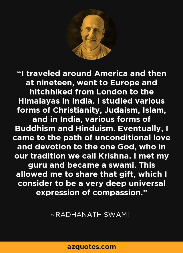 I traveled around America and then at nineteen, went to Europe and hitchhiked from London to the Himalayas in India. I studied various forms of Christianity, Judaism, Islam, and in India, various forms of Buddhism and Hinduism. Eventually, I came to the path of unconditional love and devotion to the one God, who in our tradition we call Krishna. I met my guru and became a swami. This allowed me to share that gift, which I consider to be a very deep universal expression of compassion. - Radhanath Swami