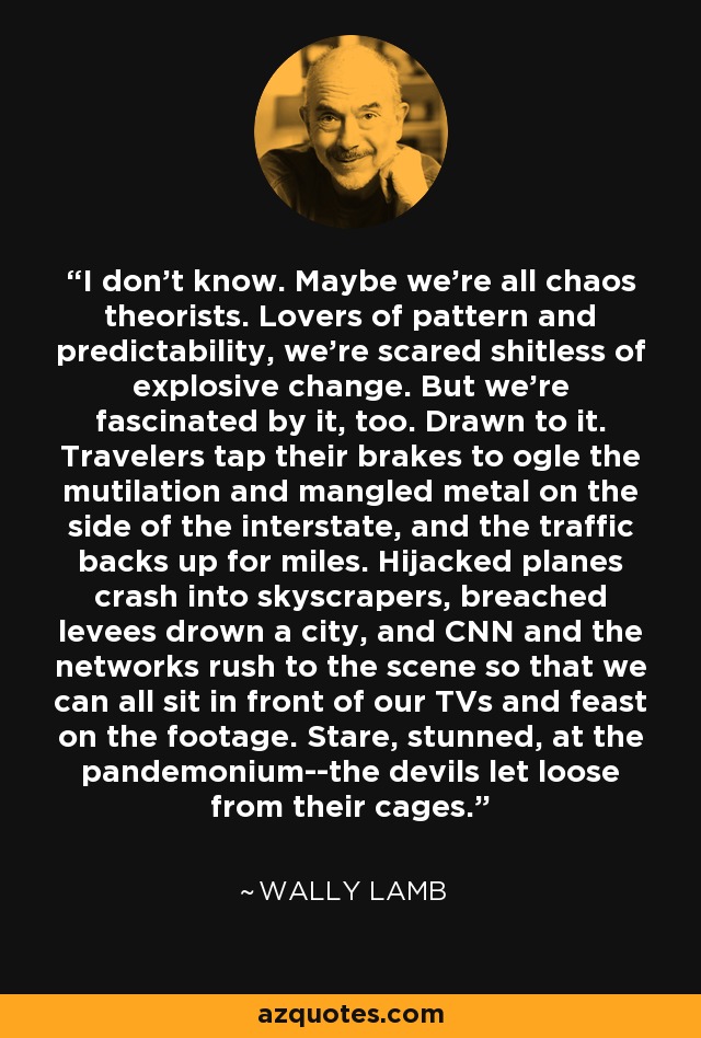 I don't know. Maybe we're all chaos theorists. Lovers of pattern and predictability, we're scared shitless of explosive change. But we're fascinated by it, too. Drawn to it. Travelers tap their brakes to ogle the mutilation and mangled metal on the side of the interstate, and the traffic backs up for miles. Hijacked planes crash into skyscrapers, breached levees drown a city, and CNN and the networks rush to the scene so that we can all sit in front of our TVs and feast on the footage. Stare, stunned, at the pandemonium--the devils let loose from their cages. - Wally Lamb