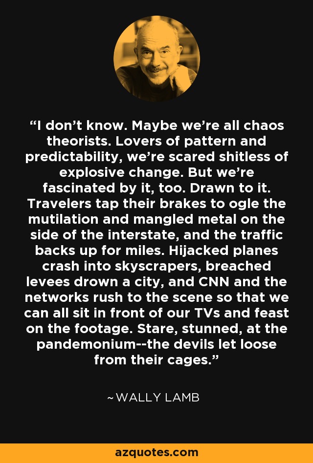 I don't know. Maybe we're all chaos theorists. Lovers of pattern and predictability, we're scared shitless of explosive change. But we're fascinated by it, too. Drawn to it. Travelers tap their brakes to ogle the mutilation and mangled metal on the side of the interstate, and the traffic backs up for miles. Hijacked planes crash into skyscrapers, breached levees drown a city, and CNN and the networks rush to the scene so that we can all sit in front of our TVs and feast on the footage. Stare, stunned, at the pandemonium--the devils let loose from their cages. - Wally Lamb