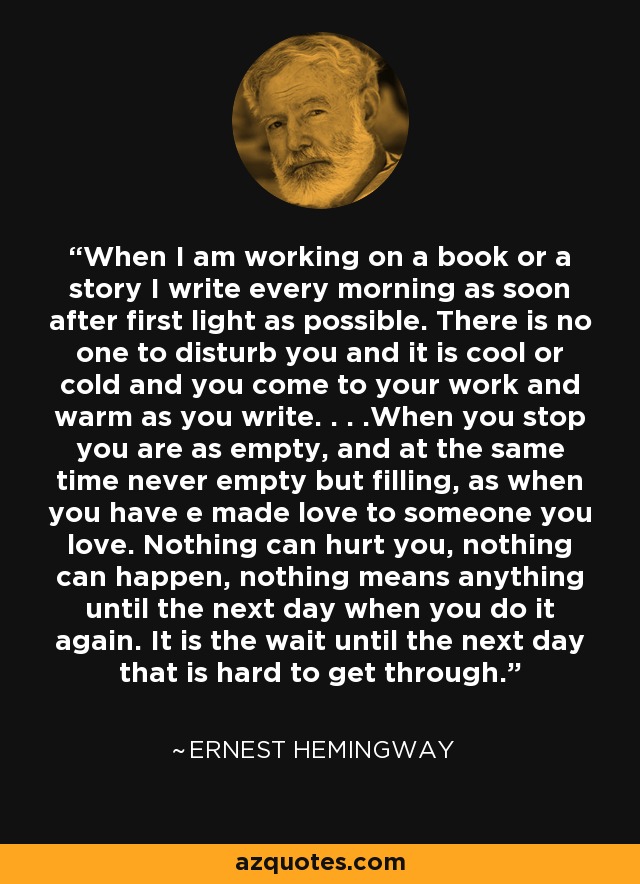 When I am working on a book or a story I write every morning as soon after first light as possible. There is no one to disturb you and it is cool or cold and you come to your work and warm as you write. . . .When you stop you are as empty, and at the same time never empty but filling, as when you have e made love to someone you love. Nothing can hurt you, nothing can happen, nothing means anything until the next day when you do it again. It is the wait until the next day that is hard to get through. - Ernest Hemingway