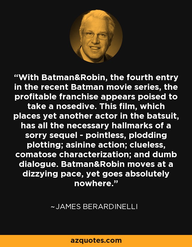 With Batman&Robin, the fourth entry in the recent Batman movie series, the profitable franchise appears poised to take a nosedive. This film, which places yet another actor in the batsuit, has all the necessary hallmarks of a sorry sequel - pointless, plodding plotting; asinine action; clueless, comatose characterization; and dumb dialogue. Batman&Robin moves at a dizzying pace, yet goes absolutely nowhere. - James Berardinelli