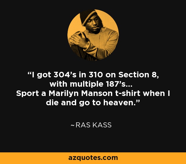 I got 304's in 310 on Section 8, with multiple 187's... Sport a Marilyn Manson t-shirt when I die and go to heaven. - Ras Kass