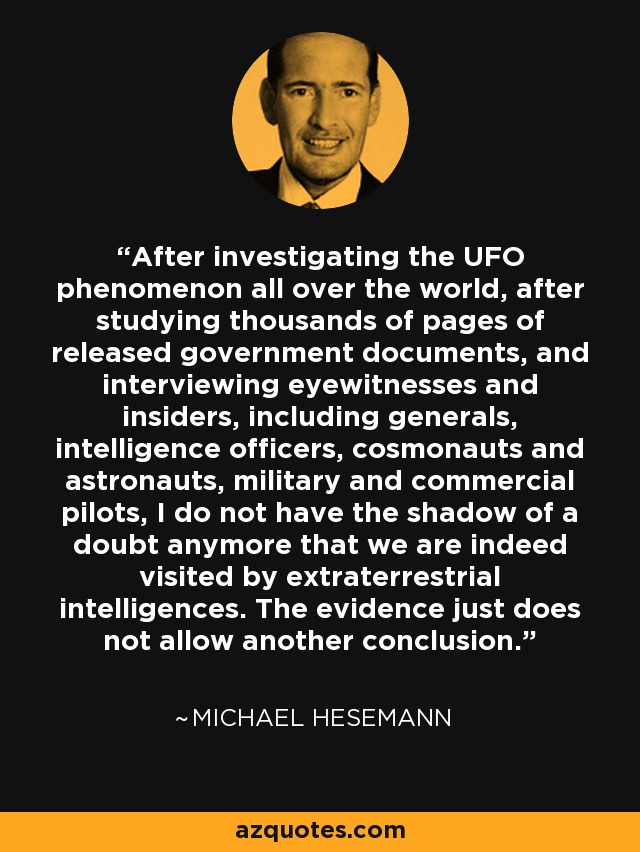 After investigating the UFO phenomenon all over the world, after studying thousands of pages of released government documents, and interviewing eyewitnesses and insiders, including generals, intelligence officers, cosmonauts and astronauts, military and commercial pilots, I do not have the shadow of a doubt anymore that we are indeed visited by extraterrestrial intelligences. The evidence just does not allow another conclusion. - Michael Hesemann