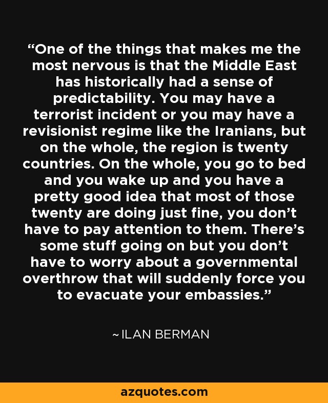 One of the things that makes me the most nervous is that the Middle East has historically had a sense of predictability. You may have a terrorist incident or you may have a revisionist regime like the Iranians, but on the whole, the region is twenty countries. On the whole, you go to bed and you wake up and you have a pretty good idea that most of those twenty are doing just fine, you don't have to pay attention to them. There's some stuff going on but you don't have to worry about a governmental overthrow that will suddenly force you to evacuate your embassies. - Ilan Berman