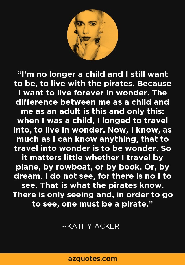 I'm no longer a child and I still want to be, to live with the pirates. Because I want to live forever in wonder. The difference between me as a child and me as an adult is this and only this: when I was a child, I longed to travel into, to live in wonder. Now, I know, as much as I can know anything, that to travel into wonder is to be wonder. So it matters little whether I travel by plane, by rowboat, or by book. Or, by dream. I do not see, for there is no I to see. That is what the pirates know. There is only seeing and, in order to go to see, one must be a pirate. - Kathy Acker