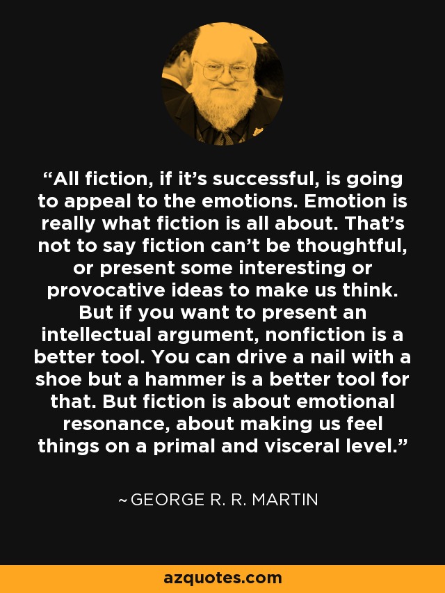 All fiction, if it's successful, is going to appeal to the emotions. Emotion is really what fiction is all about. That's not to say fiction can't be thoughtful, or present some interesting or provocative ideas to make us think. But if you want to present an intellectual argument, nonfiction is a better tool. You can drive a nail with a shoe but a hammer is a better tool for that. But fiction is about emotional resonance, about making us feel things on a primal and visceral level. - George R. R. Martin