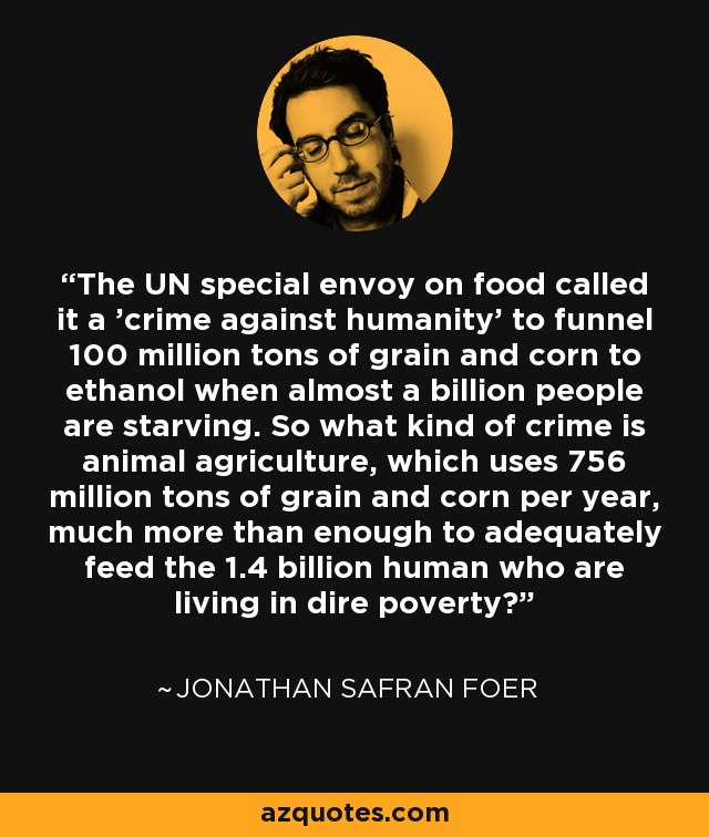 The UN special envoy on food called it a 'crime against humanity' to funnel 100 million tons of grain and corn to ethanol when almost a billion people are starving. So what kind of crime is animal agriculture, which uses 756 million tons of grain and corn per year, much more than enough to adequately feed the 1.4 billion human who are living in dire poverty? - Jonathan Safran Foer