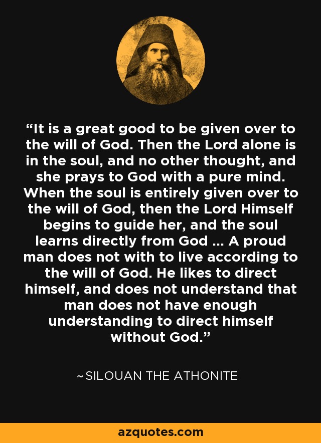 It is a great good to be given over to the will of God. Then the Lord alone is in the soul, and no other thought, and she prays to God with a pure mind. When the soul is entirely given over to the will of God, then the Lord Himself begins to guide her, and the soul learns directly from God ... A proud man does not with to live according to the will of God. He likes to direct himself, and does not understand that man does not have enough understanding to direct himself without God. - Silouan the Athonite