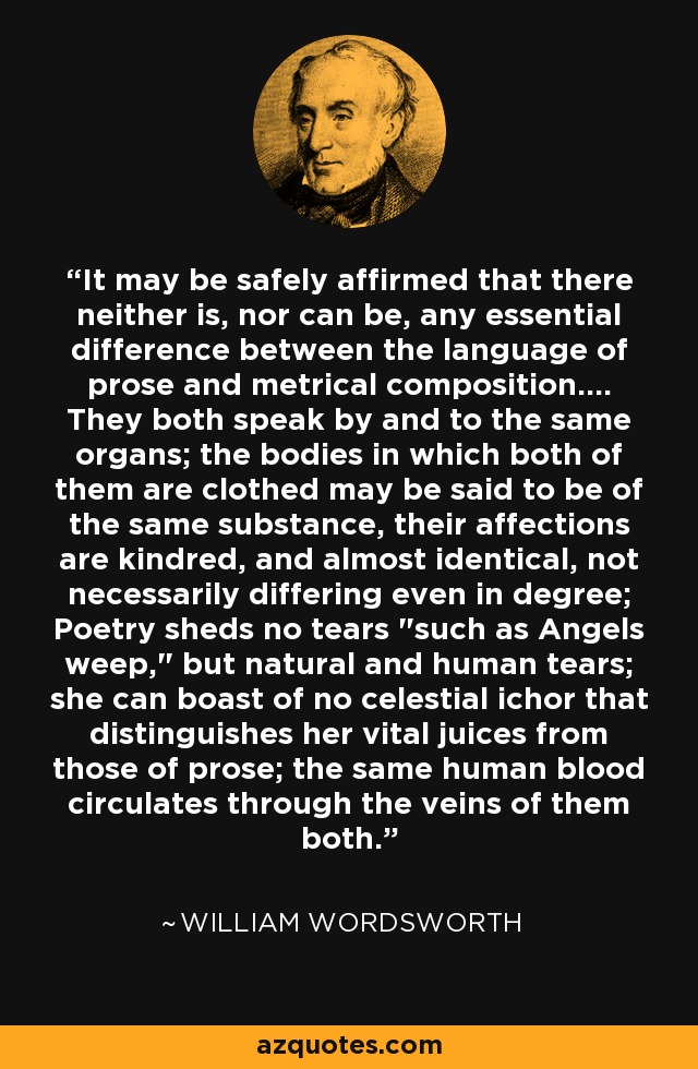 It may be safely affirmed that there neither is, nor can be, any essential difference between the language of prose and metrical composition.... They both speak by and to the same organs; the bodies in which both of them are clothed may be said to be of the same substance, their affections are kindred, and almost identical, not necessarily differing even in degree; Poetry sheds no tears 