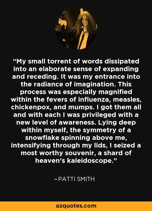 My small torrent of words dissipated into an elaborate sense of expanding and receding. It was my entrance into the radiance of imagination. This process was especially magnified within the fevers of influenza, measles, chickenpox, and mumps. I got them all and with each I was privileged with a new level of awareness. Lying deep within myself, the symmetry of a snowflake spinning above me, intensifying through my lids, I seized a most worthy souvenir, a shard of heaven’s kaleidoscope. - Patti Smith