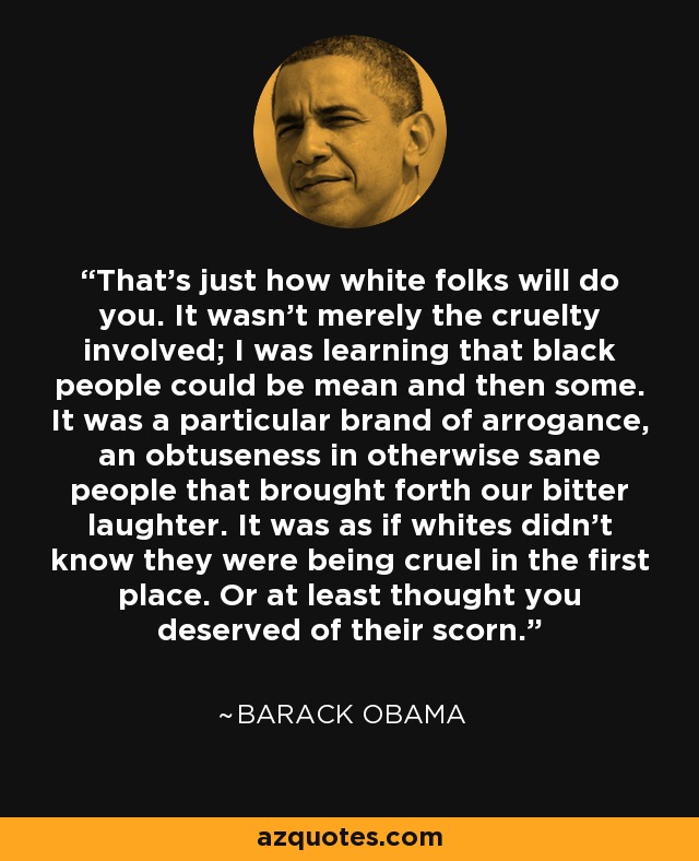 That's just how white folks will do you. It wasn't merely the cruelty involved; I was learning that black people could be mean and then some. It was a particular brand of arrogance, an obtuseness in otherwise sane people that brought forth our bitter laughter. It was as if whites didn't know they were being cruel in the first place. Or at least thought you deserved of their scorn. - Barack Obama