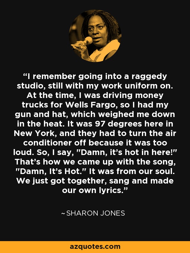 I remember going into a raggedy studio, still with my work uniform on. At the time, I was driving money trucks for Wells Fargo, so I had my gun and hat, which weighed me down in the heat. It was 97 degrees here in New York, and they had to turn the air conditioner off because it was too loud. So, I say, 