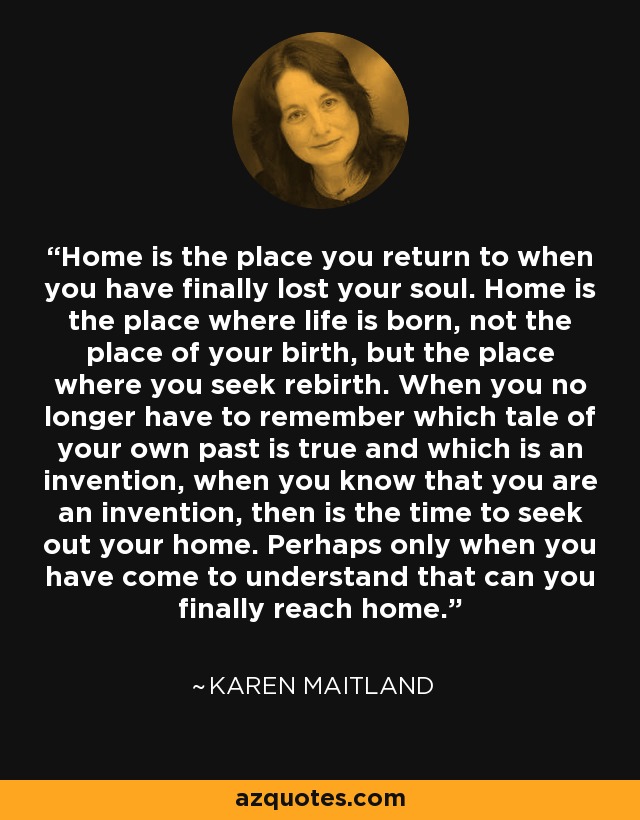 Home is the place you return to when you have finally lost your soul. Home is the place where life is born, not the place of your birth, but the place where you seek rebirth. When you no longer have to remember which tale of your own past is true and which is an invention, when you know that you are an invention, then is the time to seek out your home. Perhaps only when you have come to understand that can you finally reach home. - Karen Maitland