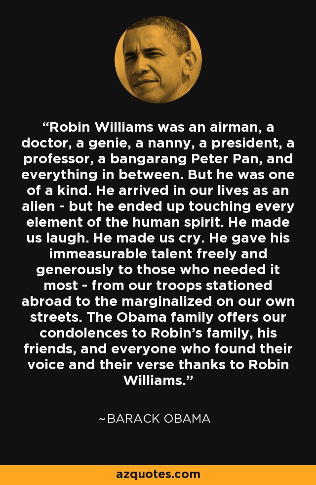 Robin Williams was an airman, a doctor, a genie, a nanny, a president, a professor, a bangarang Peter Pan, and everything in between. But he was one of a kind. He arrived in our lives as an alien - but he ended up touching every element of the human spirit. He made us laugh. He made us cry. He gave his immeasurable talent freely and generously to those who needed it most - from our troops stationed abroad to the marginalized on our own streets. The Obama family offers our condolences to Robin’s family, his friends, and everyone who found their voice and their verse thanks to Robin Williams. - Barack Obama