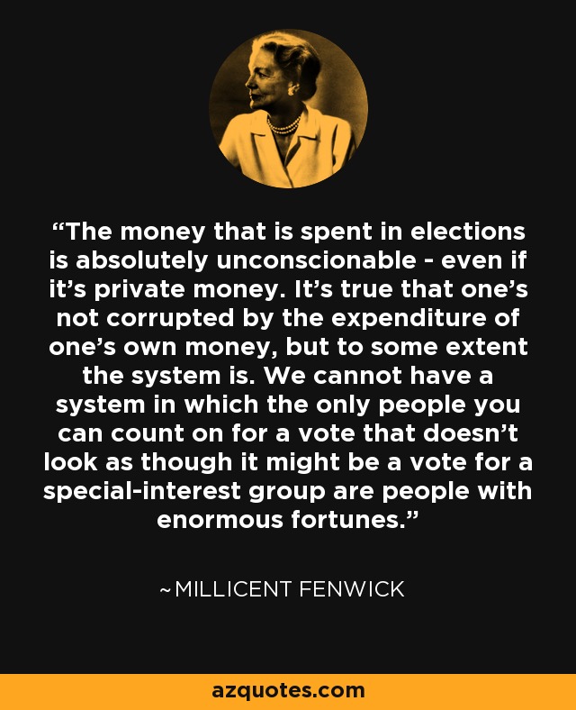 The money that is spent in elections is absolutely unconscionable - even if it's private money. It's true that one's not corrupted by the expenditure of one's own money, but to some extent the system is. We cannot have a system in which the only people you can count on for a vote that doesn't look as though it might be a vote for a special-interest group are people with enormous fortunes. - Millicent Fenwick