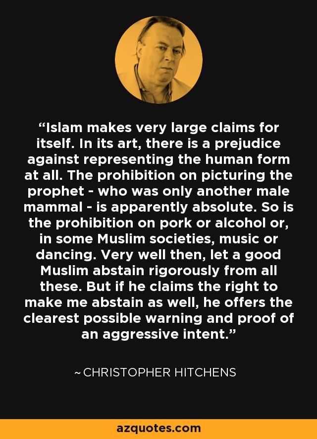 Islam makes very large claims for itself. In its art, there is a prejudice against representing the human form at all. The prohibition on picturing the prophet - who was only another male mammal - is apparently absolute. So is the prohibition on pork or alcohol or, in some Muslim societies, music or dancing. Very well then, let a good Muslim abstain rigorously from all these. But if he claims the right to make me abstain as well, he offers the clearest possible warning and proof of an aggressive intent. - Christopher Hitchens