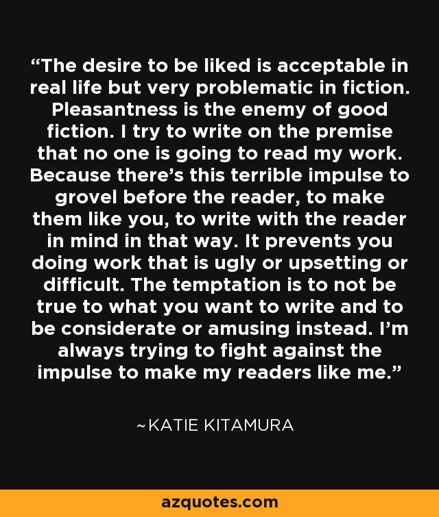 The desire to be liked is acceptable in real life but very problematic in fiction. Pleasantness is the enemy of good fiction. I try to write on the premise that no one is going to read my work. Because there's this terrible impulse to grovel before the reader, to make them like you, to write with the reader in mind in that way. It prevents you doing work that is ugly or upsetting or difficult. The temptation is to not be true to what you want to write and to be considerate or amusing instead. I'm always trying to fight against the impulse to make my readers like me. - Katie Kitamura